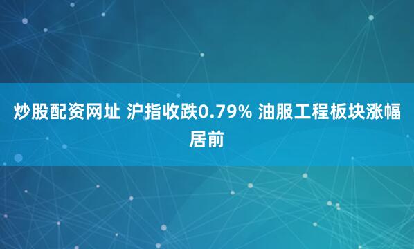 炒股配资网址 沪指收跌0.79% 油服工程板块涨幅居前