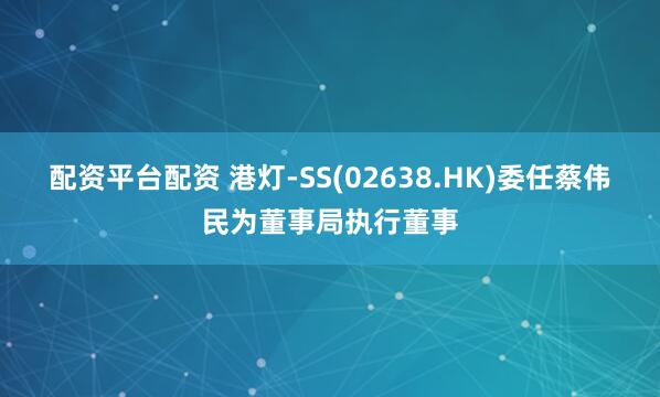 配资平台配资 港灯-SS(02638.HK)委任蔡伟民为董事局执行董事