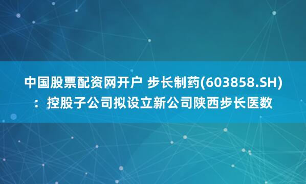 中国股票配资网开户 步长制药(603858.SH)：控股子公司拟设立新公司陕西步长医数