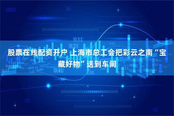 股票在线配资开户 上海市总工会把彩云之南“宝藏好物”送到车间