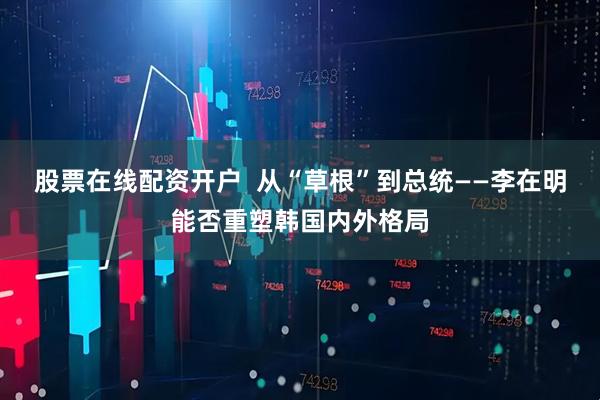 股票在线配资开户  从“草根”到总统——李在明能否重塑韩国内外格局