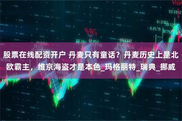 股票在线配资开户 丹麦只有童话？丹麦历史上是北欧霸主，维京海盗才是本色_玛格丽特_瑞典_挪威
