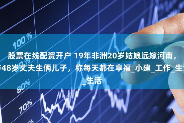 股票在线配资开户 19年非洲20岁姑娘远嫁河南，与48岁丈夫生俩儿子，称每天都在享福_小建_工作_生活