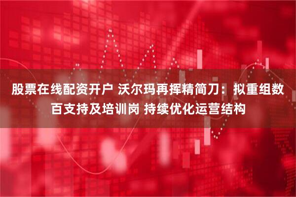 股票在线配资开户 沃尔玛再挥精简刀：拟重组数百支持及培训岗 持续优化运营结构