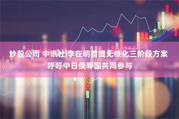 炒股公司 中讯社|李在明首提无核化三阶段方案 呼吁中日俄等国共同参与