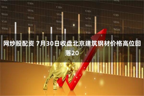 网炒股配资 7月30日收盘北京建筑钢材价格高位回落20