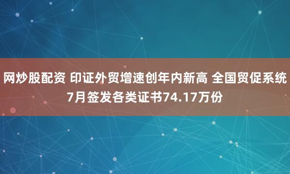 网炒股配资 印证外贸增速创年内新高 全国贸促系统7月签发各类证书74.17万份
