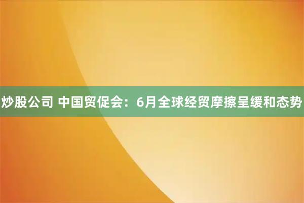 炒股公司 中国贸促会：6月全球经贸摩擦呈缓和态势