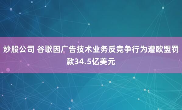 炒股公司 谷歌因广告技术业务反竞争行为遭欧盟罚款34.5亿美元