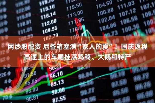 网炒股配资 后备箱塞满“家人的爱”！国庆返程高速上的车尾挂满鸡鸭、大鹅和特产