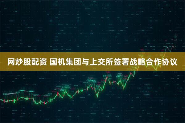 网炒股配资 国机集团与上交所签署战略合作协议