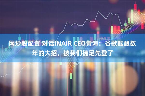 网炒股配资 对话INAIR CEO黄海：谷歌酝酿数年的大招，被我们捷足先登了