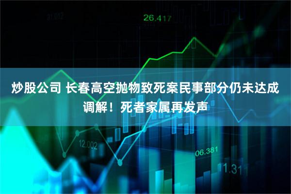 炒股公司 长春高空抛物致死案民事部分仍未达成调解！死者家属再发声