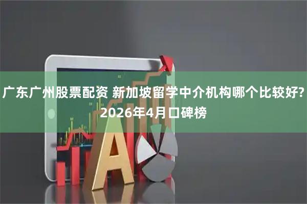 广东广州股票配资 新加坡留学中介机构哪个比较好?2026年4月口碑榜