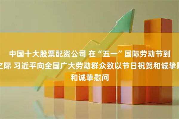 中国十大股票配资公司 在“五一”国际劳动节到来之际 习近平向全国广大劳动群众致以节日祝贺和诚挚慰问