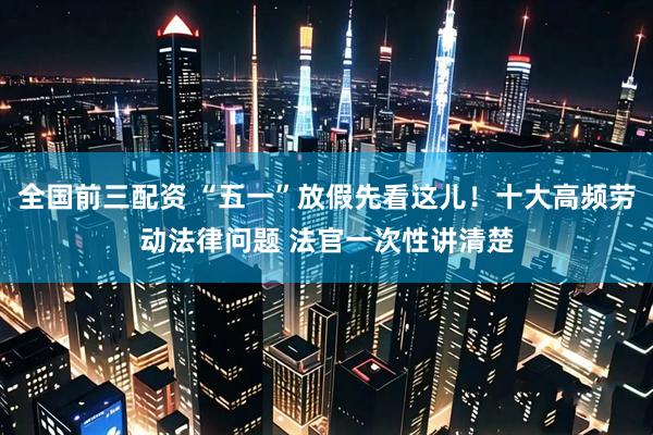 全国前三配资 “五一”放假先看这儿！十大高频劳动法律问题 法官一次性讲清楚