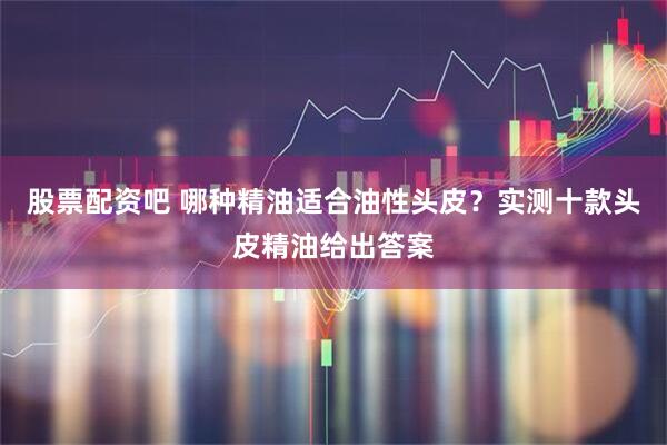 股票配资吧 哪种精油适合油性头皮？实测十款头皮精油给出答案