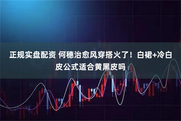 正规实盘配资 何穗治愈风穿搭火了！白裙+冷白皮公式适合黄黑皮吗