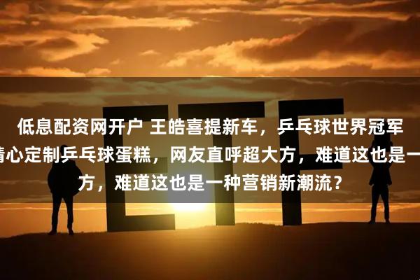 低息配资网开户 王皓喜提新车，乒乓球世界冠军的选择，车企精心定制乒乓球蛋糕，网友直呼超大方，难道这也是一种营销新潮流？