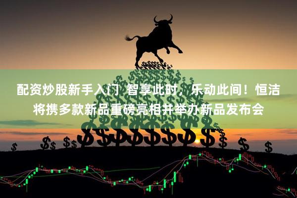配资炒股新手入门  智享此时，乐动此间！恒洁将携多款新品重磅亮相并举办新品发布会