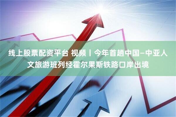 线上股票配资平台 视频丨今年首趟中国—中亚人文旅游班列经霍尔果斯铁路口岸出境