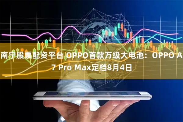 南宁股票配资平台 OPPO首款万级大电池：OPPO A7 Pro Max定档8月4日