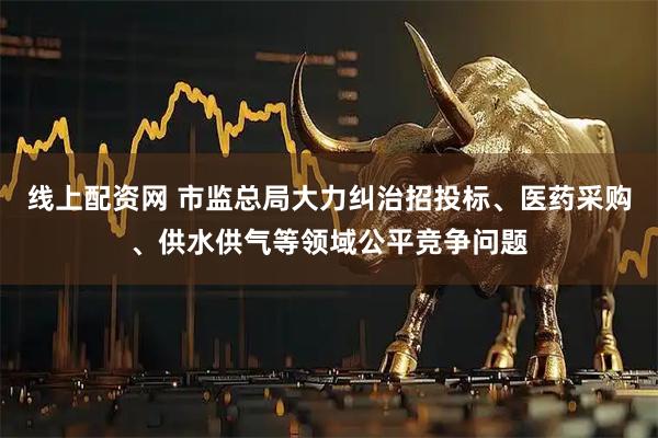 线上配资网 市监总局大力纠治招投标、医药采购、供水供气等领域公平竞争问题