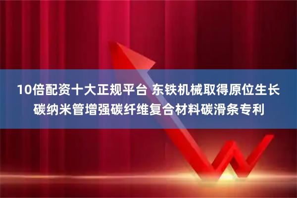 10倍配资十大正规平台 东铁机械取得原位生长碳纳米管增强碳纤维复合材料碳滑条专利