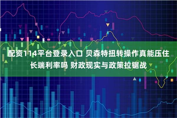 配资114平台登录入口 贝森特扭转操作真能压住长端利率吗 财政现实与政策拉锯战