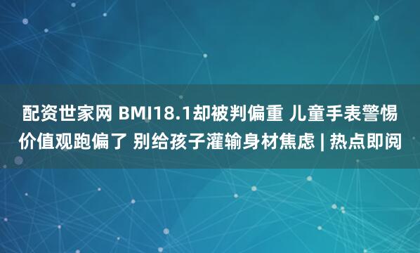 配资世家网 BMI18.1却被判偏重 儿童手表警惕价值观跑偏了 别给孩子灌输身材焦虑 | 热点即阅