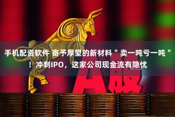 手机配资软件 寄予厚望的新材料＂卖一吨亏一吨＂！冲刺IPO，这家公司现金流有隐忧
