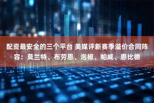 配资最安全的三个平台 美媒评新赛季溢价合同阵容：莫兰特、布劳恩、泡椒、帕威、恩比德