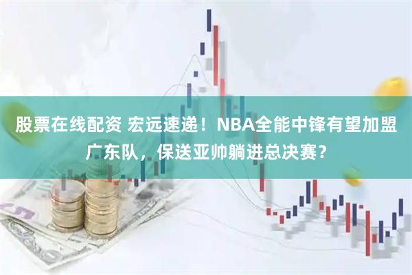 股票在线配资 宏远速递！NBA全能中锋有望加盟广东队，保送亚帅躺进总决赛？