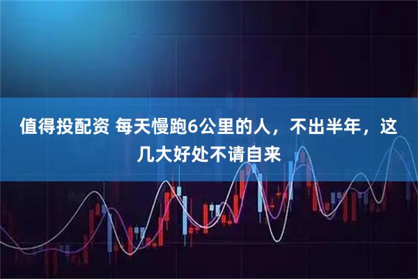 值得投配资 每天慢跑6公里的人，不出半年，这几大好处不请自来