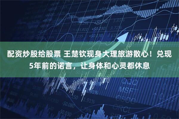 配资炒股给股票 王楚钦现身大理旅游散心！兑现5年前的诺言，让身体和心灵都休息