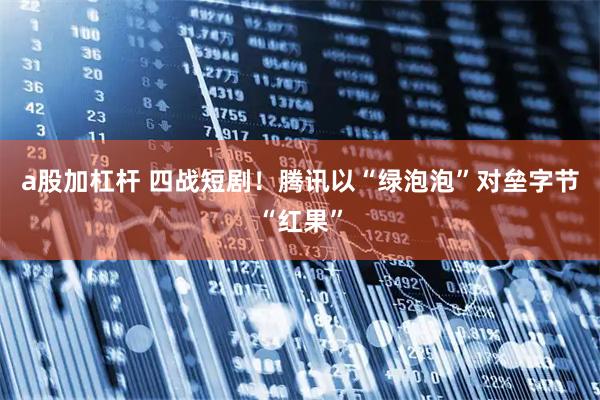 a股加杠杆 四战短剧！腾讯以“绿泡泡”对垒字节“红果”